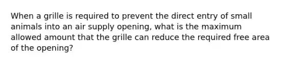 When a grille is required to prevent the direct entry of small animals into an air supply opening, what is the maximum allowed amount that the grille can reduce the required free area of the opening?