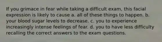 If you grimace in fear while taking a difficult exam, this facial expression is likely to cause a. all of these things to happen. b. your blood sugar levels to decrease. c. you to experience increasingly intense feelings of fear. d. you to have less difficulty recalling the correct answers to the exam questions.