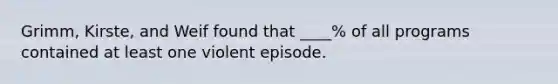 Grimm, Kirste, and Weif found that ____% of all programs contained at least one violent episode.