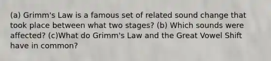 (a) Grimm's Law is a famous set of related sound change that took place between what two stages? (b) Which sounds were affected? (c)What do Grimm's Law and the Great Vowel Shift have in common?