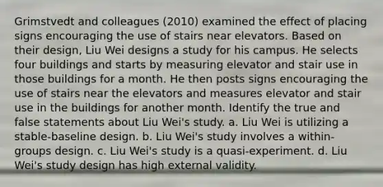 Grimstvedt and colleagues (2010) examined the effect of placing signs encouraging the use of stairs near elevators. Based on their design, Liu Wei designs a study for his campus. He selects four buildings and starts by measuring elevator and stair use in those buildings for a month. He then posts signs encouraging the use of stairs near the elevators and measures elevator and stair use in the buildings for another month. Identify the true and false statements about Liu Wei's study. a. Liu Wei is utilizing a stable-baseline design. b. Liu Wei's study involves a within-groups design. c. Liu Wei's study is a quasi-experiment. d. Liu Wei's study design has high external validity.