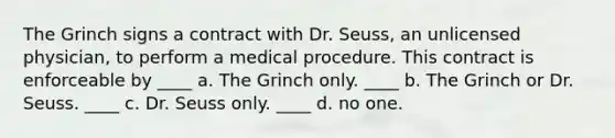 The Grinch signs a contract with Dr. Seuss, an unlicensed physician, to perform a medical procedure. This contract is enforceable by ____ a. The Grinch only. ____ b. The Grinch or Dr. Seuss. ____ c. Dr. Seuss only. ____ d. no one.