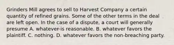 Grinders Mill agrees to sell to Harvest Company a certain quantity of refined grains. Some of the other terms in the deal are left open. In the case of a dispute, a court will generally presume A. whatever is reasonable. B. whatever favors the plaintiff. C. nothing. D. whatever favors the non-breaching party.