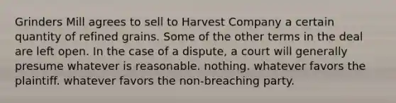 Grinders Mill agrees to sell to Harvest Company a certain quantity of refined grains. Some of the other terms in the deal are left open. In the case of a dispute, a court will generally presume whatever is reasonable. nothing. whatever favors the plaintiff. whatever favors the non-breaching party.