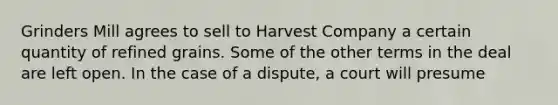 Grinders Mill agrees to sell to Harvest Company a certain quantity of refined grains. Some of the other terms in the deal are left open. In the case of a dispute, a court will presume