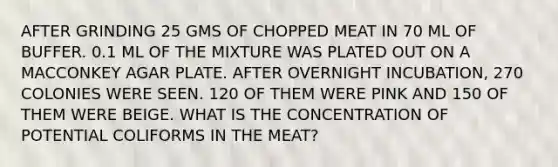 AFTER GRINDING 25 GMS OF CHOPPED MEAT IN 70 ML OF BUFFER. 0.1 ML OF THE MIXTURE WAS PLATED OUT ON A MACCONKEY AGAR PLATE. AFTER OVERNIGHT INCUBATION, 270 COLONIES WERE SEEN. 120 OF THEM WERE PINK AND 150 OF THEM WERE BEIGE. WHAT IS THE CONCENTRATION OF POTENTIAL COLIFORMS IN THE MEAT?