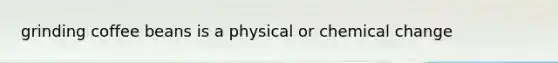 grinding coffee beans is a physical or chemical change