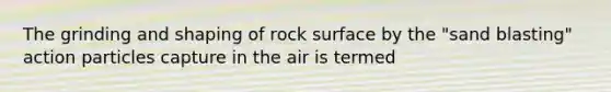 The grinding and shaping of rock surface by the "sand blasting" action particles capture in the air is termed