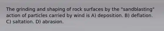 The grinding and shaping of rock surfaces by the "sandblasting" action of particles carried by wind is A) deposition. B) deflation. C) saltation. D) abrasion.