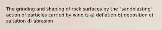 The grinding and shaping of rock surfaces by the "sandblasting" action of particles carried by wind is a) deflation b) deposition c) saltation d) abrasion