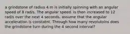 a grindstone of radius 4 m is initially spinning with an angular speed of 8 rad/s. The angular speed. is then increased to 12 rad/s over the next 4 seconds. assume that the angular acceleration is constatnt. Through how many revolutoins does the grindstone turn during the 4 second interval?