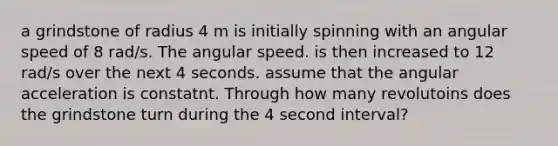 a grindstone of radius 4 m is initially spinning with an angular speed of 8 rad/s. The angular speed. is then increased to 12 rad/s over the next 4 seconds. assume that the angular acceleration is constatnt. Through how many revolutoins does the grindstone turn during the 4 second interval?