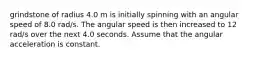 grindstone of radius 4.0 m is initially spinning with an angular speed of 8.0 rad/s. The angular speed is then increased to 12 rad/s over the next 4.0 seconds. Assume that the angular acceleration is constant.