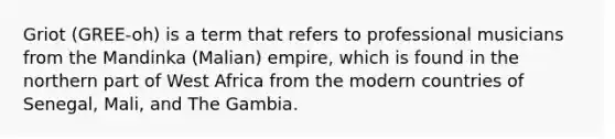 Griot (GREE-oh) is a term that refers to professional musicians from the Mandinka (Malian) empire, which is found in the northern part of West Africa from the modern countries of Senegal, Mali, and The Gambia.