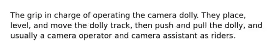 The grip in charge of operating the camera dolly. They place, level, and move the dolly track, then push and pull the dolly, and usually a camera operator and camera assistant as riders.