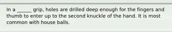 In a ______ grip, holes are drilled deep enough for the fingers and thumb to enter up to the second knuckle of the hand. It is most common with house balls.