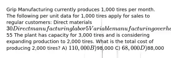 Grip Manufacturing currently produces 1,000 tires per month. The following per unit data for 1,000 tires apply for sales to regular customers: Direct materials 30 Direct manufacturing labor 5 Variable manufacturing overhead 8 Fixed manufacturing overhead 12 Total manufacturing costs55 The plant has capacity for 3,000 tires and is considering expanding production to 2,000 tires. What is the total cost of producing 2,000 tires? A) 110,000 B)98,000 C) 68,000 D)88,000