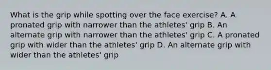 What is the grip while spotting over the face exercise? A. A pronated grip with narrower than the athletes' grip B. An alternate grip with narrower than the athletes' grip C. A pronated grip with wider than the athletes' grip D. An alternate grip with wider than the athletes' grip