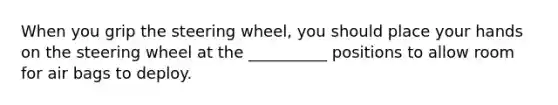 When you grip the steering wheel, you should place your hands on the steering wheel at the __________ positions to allow room for air bags to deploy.