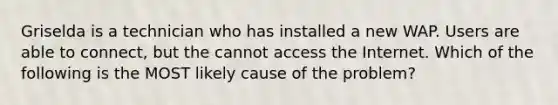 Griselda is a technician who has installed a new WAP. Users are able to connect, but the cannot access the Internet. Which of the following is the MOST likely cause of the problem?