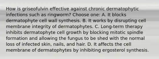 How is griseofulvin effective against chronic dermatophytic infections such as ringworm? Choose one: A. It blocks dermatophyte cell wall synthesis. B. It works by disrupting cell membrane integrity of dermatophytes. C. Long-term therapy inhibits dermatophyte cell growth by blocking mitotic spindle formation and allowing the fungus to be shed with the normal loss of infected skin, nails, and hair. D. It affects the cell membrane of dermatophytes by inhibiting ergosterol synthesis.