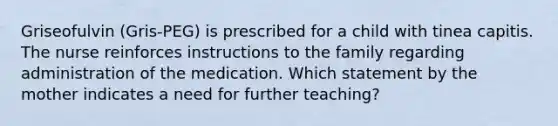 Griseofulvin (Gris-PEG) is prescribed for a child with tinea capitis. The nurse reinforces instructions to the family regarding administration of the medication. Which statement by the mother indicates a need for further teaching?