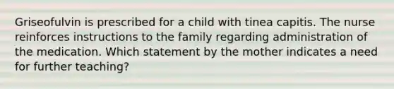 Griseofulvin is prescribed for a child with tinea capitis. The nurse reinforces instructions to the family regarding administration of the medication. Which statement by the mother indicates a need for further teaching?