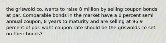 the griswold co. wants to raise 8 million by selling coupon bonds at par. Comparable bonds in the market have a 6 percent semi annual coupon, 8 years to maturity and are selling at 96.9 percent of par. waht coupon rate should be the griswolds co set on their bonds?