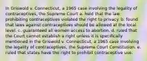 In Griswold v. Connecticut, a 1965 case involving the legality of contraceptives, the Supreme Court a. held that the law prohibiting contraceptives violated the right to privacy. b. found that laws against contraceptives should be allowed at the local level. c. guaranteed all women access to abortion. d. ruled that the Court cannot establish a right unless it is specifically mentioned in the Griswold v. Connecticut, a 1965 case involving the legality of contraceptives, the Supreme Court Constitution. e. ruled that states have the right to prohibit contraceptive use.