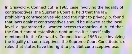 In Griswold v. Connecticut, a 1965 case involving the legality of contraceptives, the Supreme Court a. held that the law prohibiting contraceptives violated the right to privacy. b. found that laws against contraceptives should be allowed at the local level. c. guaranteed all women access to abortion. d. ruled that the Court cannot establish a right unless it is specifically mentioned in the Griswold v. Connecticut, a 1965 case involving the legality of contraceptives, the Supreme Court Constitution. e. ruled that states have the right to prohibit contraceptive use.