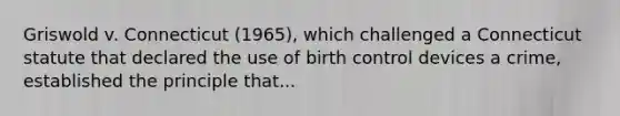 Griswold v. Connecticut (1965), which challenged a Connecticut statute that declared the use of birth control devices a crime, established the principle that...