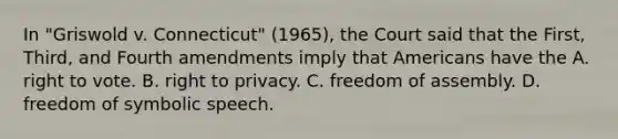 In "Griswold v. Connecticut" (1965), the Court said that the First, Third, and Fourth amendments imply that Americans have the A. right to vote. B. <a href='https://www.questionai.com/knowledge/kmQ5KxXxXn-right-to-privacy' class='anchor-knowledge'>right to privacy</a>. C. <a href='https://www.questionai.com/knowledge/kJXZMZgQtQ-freedom-of-assembly' class='anchor-knowledge'>freedom of assembly</a>. D. freedom of <a href='https://www.questionai.com/knowledge/kXpftZAXHz-symbolic-speech' class='anchor-knowledge'>symbolic speech</a>.