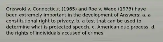 Griswold v. Connecticut (1965) and Roe v. Wade (1973) have been extremely important in the development of Answers: a. a constitutional right to privacy. b. a test that can be used to determine what is protected speech. c. American due process. d. the rights of individuals accused of crimes.