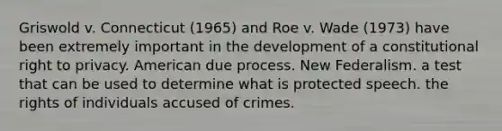 Griswold v. Connecticut (1965) and Roe v. Wade (1973) have been extremely important in the development of a constitutional right to privacy. American due process. New Federalism. a test that can be used to determine what is protected speech. the rights of individuals accused of crimes.