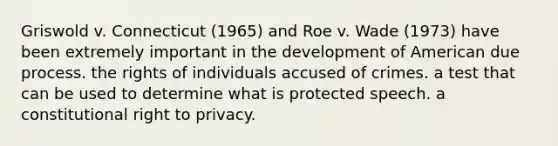 Griswold v. Connecticut (1965) and Roe v. Wade (1973) have been extremely important in the development of American due process. the rights of individuals accused of crimes. a test that can be used to determine what is protected speech. a constitutional right to privacy.