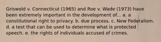 Griswold v. Connecticut (1965) and Roe v. Wade (1973) have been extremely important in the development of... a. a constitutional right to privacy. b. due process. c. New Federalism. d. a test that can be used to determine what is protected speech. e. the rights of individuals accused of crimes.