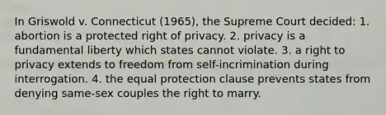 In Griswold v. Connecticut (1965), the Supreme Court decided: 1. abortion is a protected right of privacy. 2. privacy is a fundamental liberty which states cannot violate. 3. a right to privacy extends to freedom from self-incrimination during interrogation. 4. the equal protection clause prevents states from denying same-sex couples the right to marry.