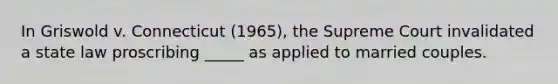 In Griswold v. Connecticut (1965), the Supreme Court invalidated a state law proscribing _____ as applied to married couples.