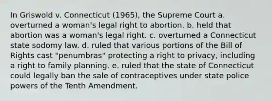 In Griswold v. Connecticut (1965), the Supreme Court a. overturned a woman's legal right to abortion. b. held that abortion was a woman's legal right. c. overturned a Connecticut state sodomy law. d. ruled that various portions of the Bill of Rights cast "penumbras" protecting a right to privacy, including a right to family planning. e. ruled that the state of Connecticut could legally ban the sale of contraceptives under state police powers of the Tenth Amendment.