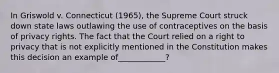 In Griswold v. Connecticut (1965), the Supreme Court struck down state laws outlawing the use of contraceptives on the basis of privacy rights. The fact that the Court relied on a right to privacy that is not explicitly mentioned in the Constitution makes this decision an example of____________?