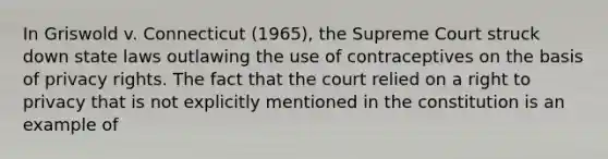 In Griswold v. Connecticut (1965), the Supreme Court struck down state laws outlawing the use of contraceptives on the basis of privacy rights. The fact that the court relied on a right to privacy that is not explicitly mentioned in the constitution is an example of