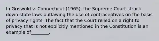 In Griswold v. Connecticut (1965), the Supreme Court struck down state laws outlawing the use of contraceptives on the basis of privacy rights. The fact that the Court relied on a right to privacy that is not explicitly mentioned in the Constitution is an example of________.