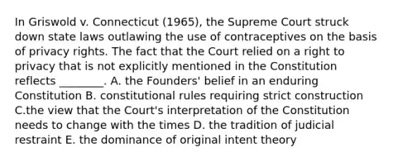 In Griswold v. Connecticut (1965), the Supreme Court struck down state laws outlawing the use of contraceptives on the basis of privacy rights. The fact that the Court relied on a right to privacy that is not explicitly mentioned in the Constitution reflects ________. A. the Founders' belief in an enduring Constitution B. constitutional rules requiring strict construction C.the view that the Court's interpretation of the Constitution needs to change with the times D. the tradition of judicial restraint E. the dominance of original intent theory