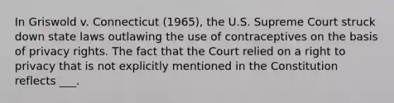 In Griswold v. Connecticut (1965), the U.S. Supreme Court struck down state laws outlawing the use of contraceptives on the basis of privacy rights. The fact that the Court relied on a right to privacy that is not explicitly mentioned in the Constitution reflects ___.