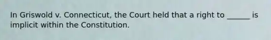 In Griswold v. Connecticut, the Court held that a right to ______ is implicit within the Constitution.