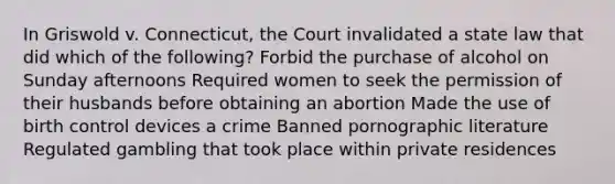 In Griswold v. Connecticut, the Court invalidated a state law that did which of the following? Forbid the purchase of alcohol on Sunday afternoons Required women to seek the permission of their husbands before obtaining an abortion Made the use of birth control devices a crime Banned pornographic literature Regulated gambling that took place within private residences