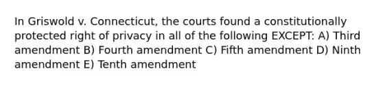 In Griswold v. Connecticut, the courts found a constitutionally protected right of privacy in all of the following EXCEPT: A) Third amendment B) Fourth amendment C) Fifth amendment D) Ninth amendment E) Tenth amendment