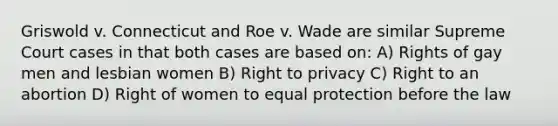 Griswold v. Connecticut and Roe v. Wade are similar Supreme Court cases in that both cases are based on: A) Rights of gay men and lesbian women B) Right to privacy C) Right to an abortion D) Right of women to equal protection before the law