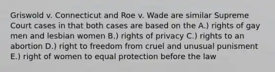 Griswold v. Connecticut and Roe v. Wade are similar Supreme Court cases in that both cases are based on the A.) rights of gay men and lesbian women B.) rights of privacy C.) rights to an abortion D.) right to freedom from cruel and unusual punisment E.) right of women to equal protection before the law