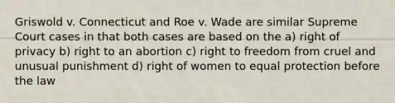 Griswold v. Connecticut and Roe v. Wade are similar Supreme Court cases in that both cases are based on the a) right of privacy b) right to an abortion c) right to freedom from cruel and unusual punishment d) right of women to equal protection before the law